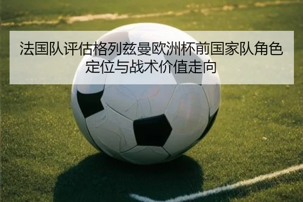 法国队评估格列兹曼欧洲杯前国家队角色定位与战术价值走向