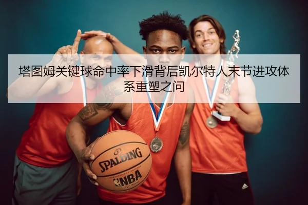 塔图姆关键球命中率下滑背后凯尔特人末节进攻体系重塑之问